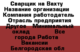 Сварщик на Вахту › Название организации ­ Компания-работодатель › Отрасль предприятия ­ Другое › Минимальный оклад ­ 55 000 - Все города Работа » Вакансии   . Белгородская обл.